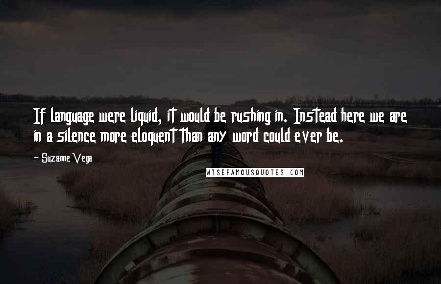 Suzanne Vega Quotes: If language were liquid, it would be rushing in. Instead here we are in a silence more eloquent than any word could ever be.
