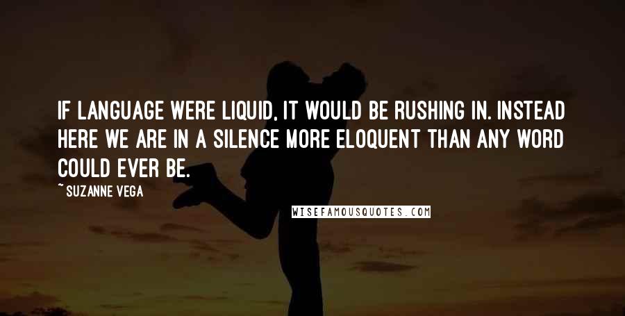 Suzanne Vega Quotes: If language were liquid, it would be rushing in. Instead here we are in a silence more eloquent than any word could ever be.