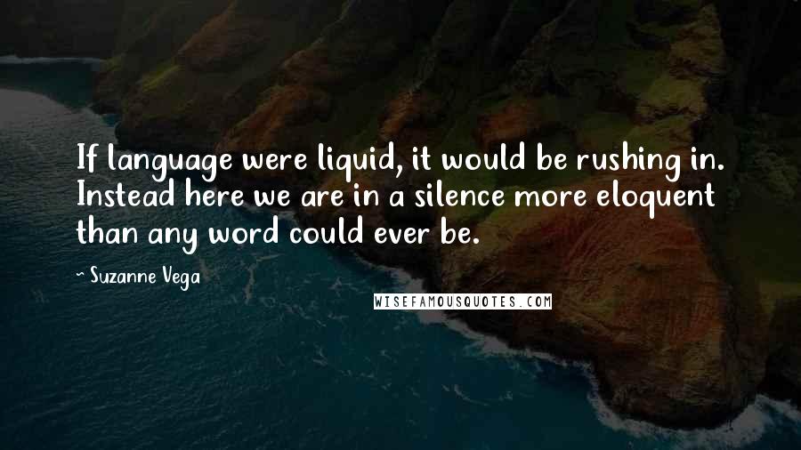 Suzanne Vega Quotes: If language were liquid, it would be rushing in. Instead here we are in a silence more eloquent than any word could ever be.