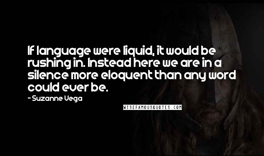 Suzanne Vega Quotes: If language were liquid, it would be rushing in. Instead here we are in a silence more eloquent than any word could ever be.