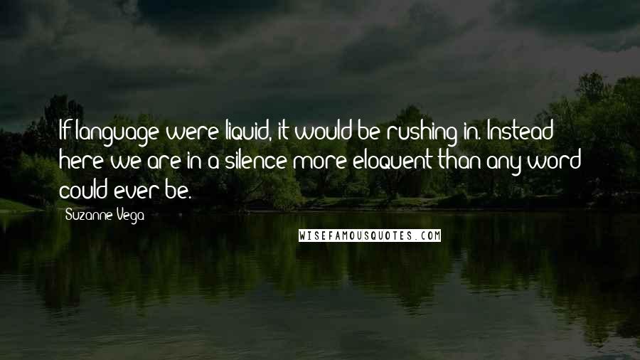 Suzanne Vega Quotes: If language were liquid, it would be rushing in. Instead here we are in a silence more eloquent than any word could ever be.