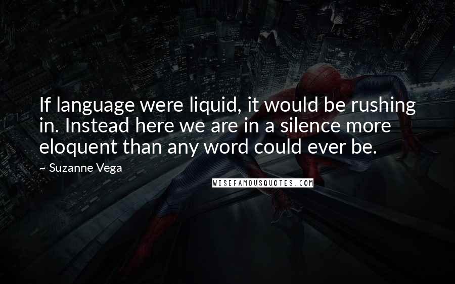 Suzanne Vega Quotes: If language were liquid, it would be rushing in. Instead here we are in a silence more eloquent than any word could ever be.