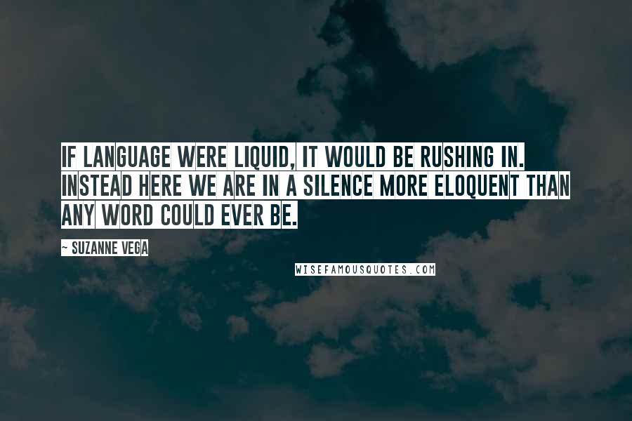 Suzanne Vega Quotes: If language were liquid, it would be rushing in. Instead here we are in a silence more eloquent than any word could ever be.
