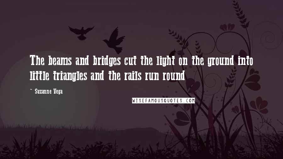 Suzanne Vega Quotes: The beams and bridges cut the light on the ground into little triangles and the rails run round