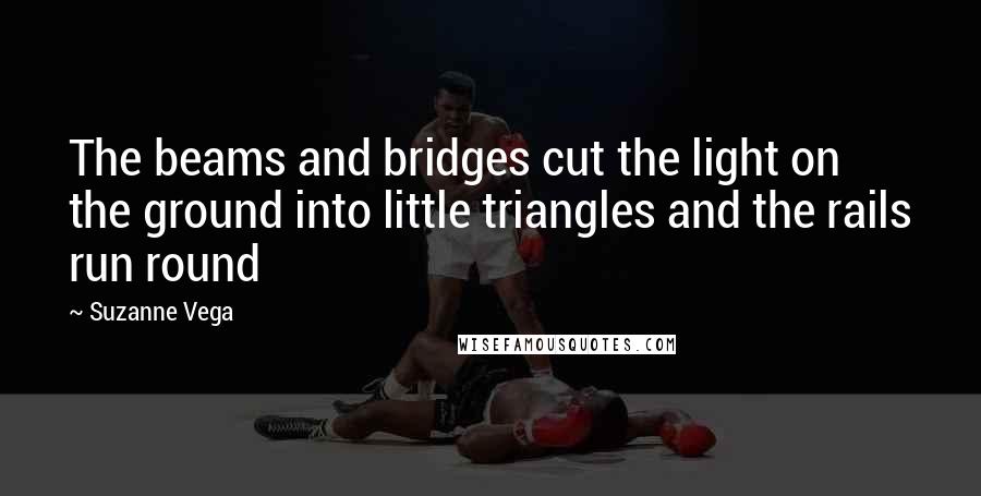 Suzanne Vega Quotes: The beams and bridges cut the light on the ground into little triangles and the rails run round