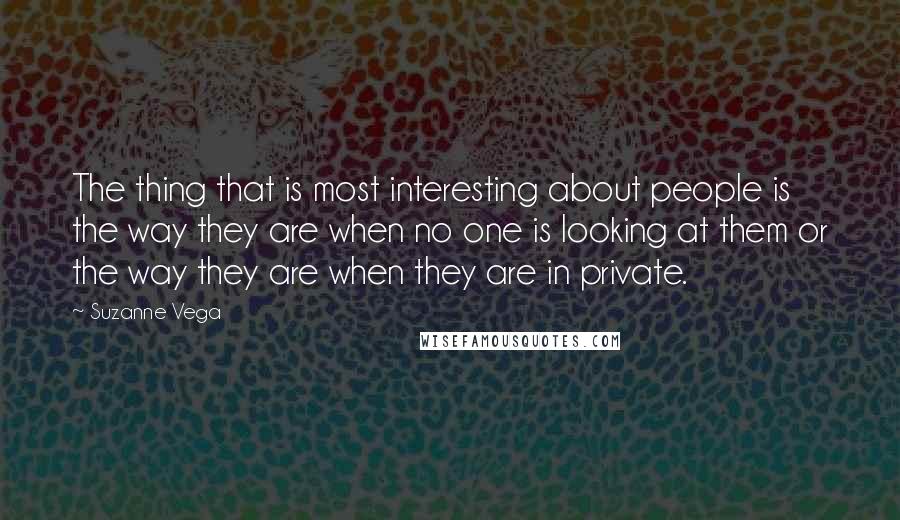 Suzanne Vega Quotes: The thing that is most interesting about people is the way they are when no one is looking at them or the way they are when they are in private.