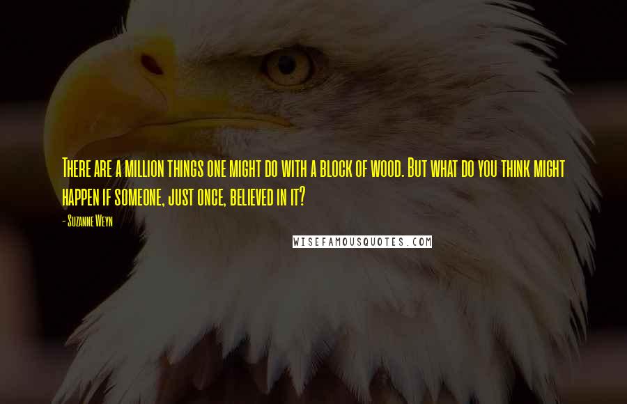 Suzanne Weyn Quotes: There are a million things one might do with a block of wood. But what do you think might happen if someone, just once, believed in it?