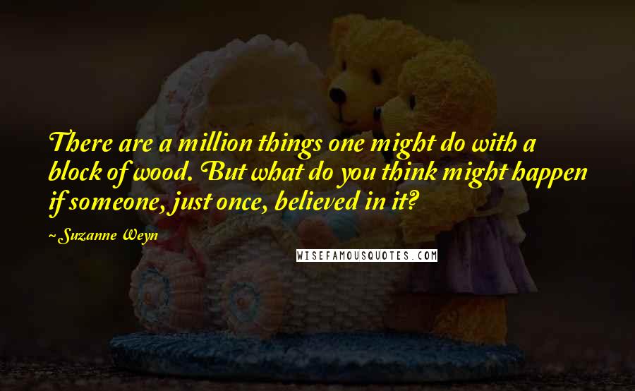 Suzanne Weyn Quotes: There are a million things one might do with a block of wood. But what do you think might happen if someone, just once, believed in it?