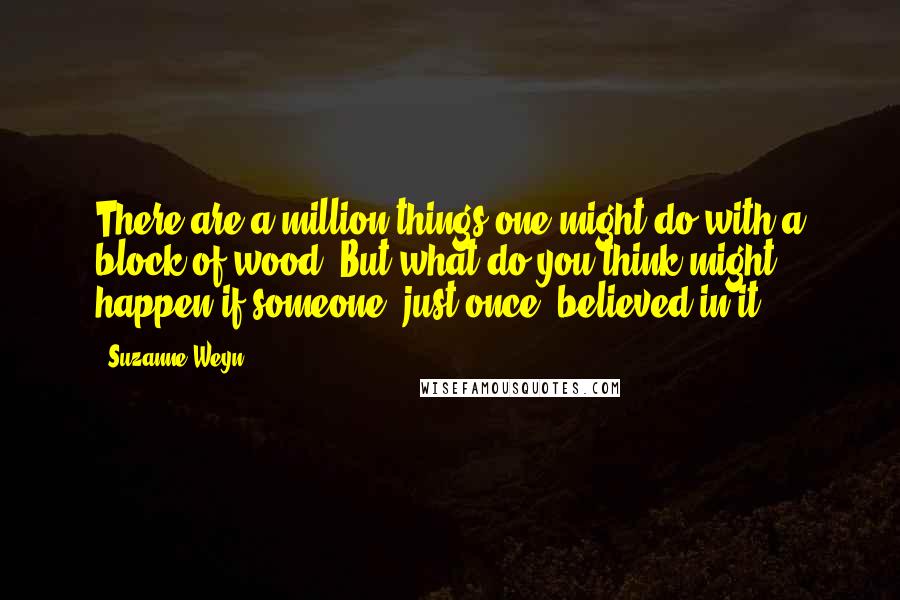 Suzanne Weyn Quotes: There are a million things one might do with a block of wood. But what do you think might happen if someone, just once, believed in it?