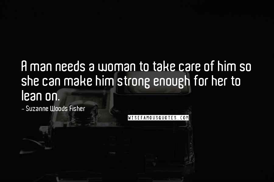 Suzanne Woods Fisher Quotes: A man needs a woman to take care of him so she can make him strong enough for her to lean on.