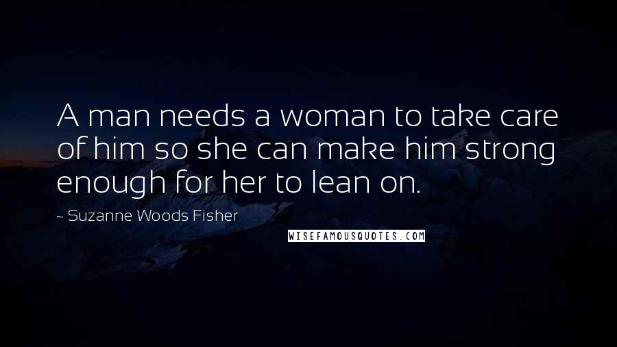 Suzanne Woods Fisher Quotes: A man needs a woman to take care of him so she can make him strong enough for her to lean on.