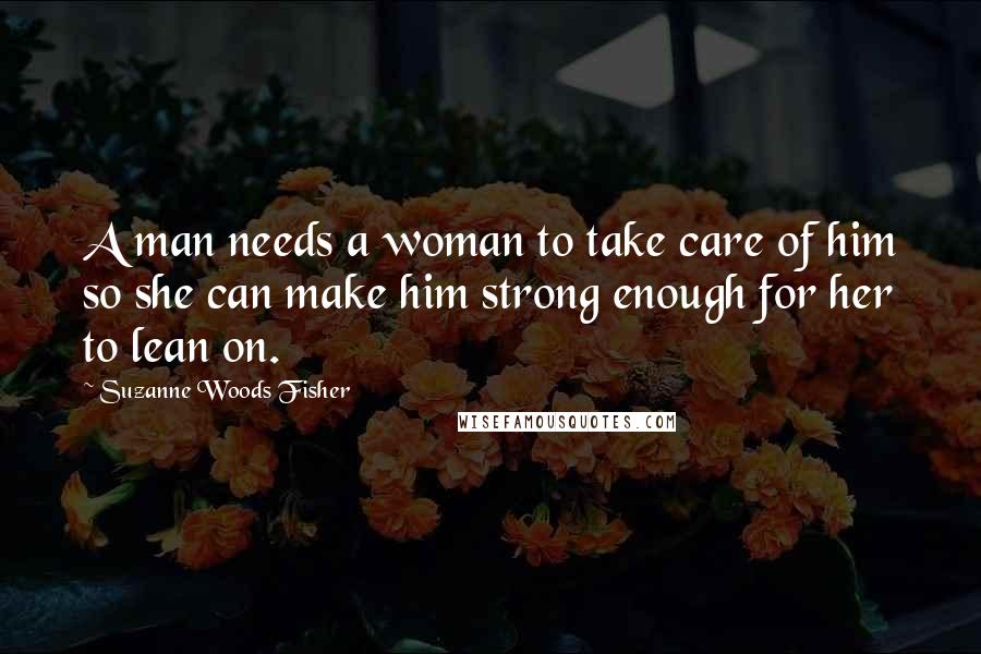 Suzanne Woods Fisher Quotes: A man needs a woman to take care of him so she can make him strong enough for her to lean on.