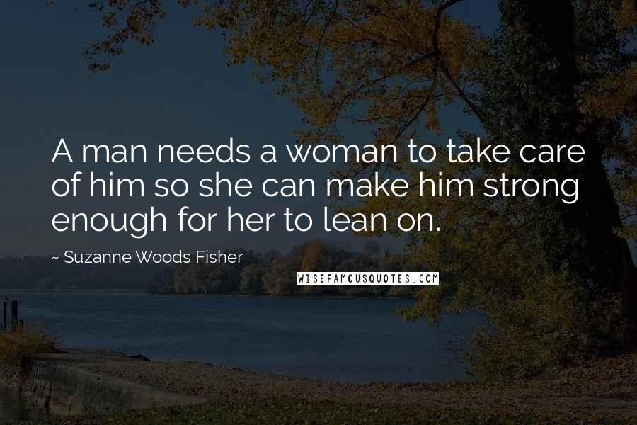 Suzanne Woods Fisher Quotes: A man needs a woman to take care of him so she can make him strong enough for her to lean on.