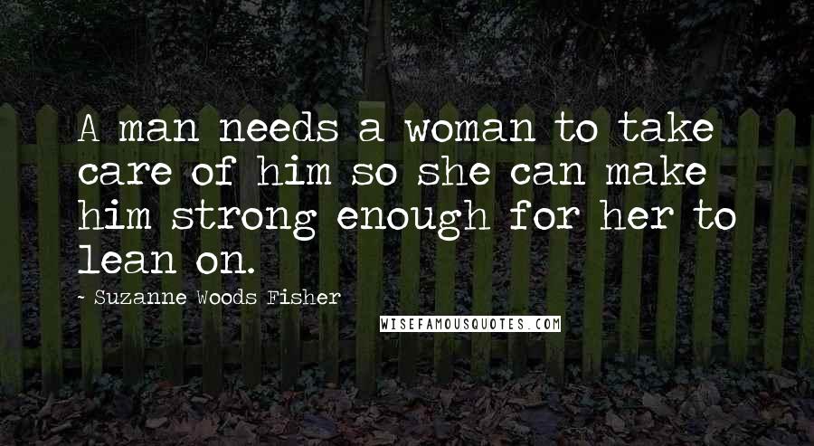 Suzanne Woods Fisher Quotes: A man needs a woman to take care of him so she can make him strong enough for her to lean on.