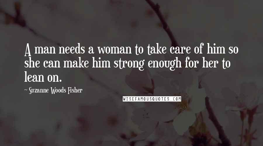 Suzanne Woods Fisher Quotes: A man needs a woman to take care of him so she can make him strong enough for her to lean on.