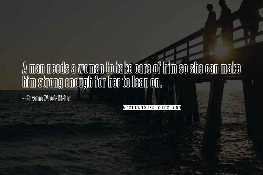 Suzanne Woods Fisher Quotes: A man needs a woman to take care of him so she can make him strong enough for her to lean on.