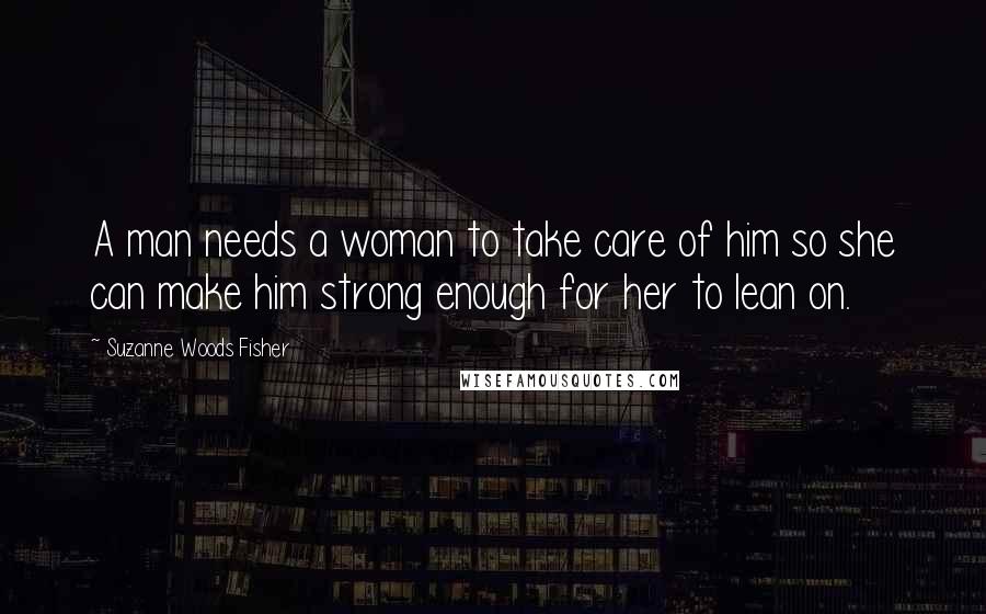 Suzanne Woods Fisher Quotes: A man needs a woman to take care of him so she can make him strong enough for her to lean on.