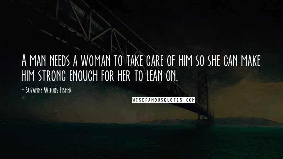Suzanne Woods Fisher Quotes: A man needs a woman to take care of him so she can make him strong enough for her to lean on.