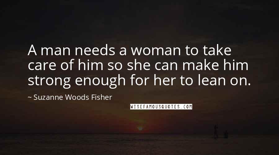 Suzanne Woods Fisher Quotes: A man needs a woman to take care of him so she can make him strong enough for her to lean on.