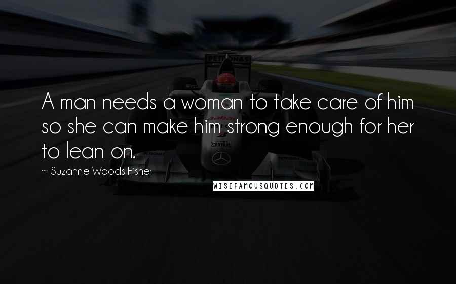 Suzanne Woods Fisher Quotes: A man needs a woman to take care of him so she can make him strong enough for her to lean on.