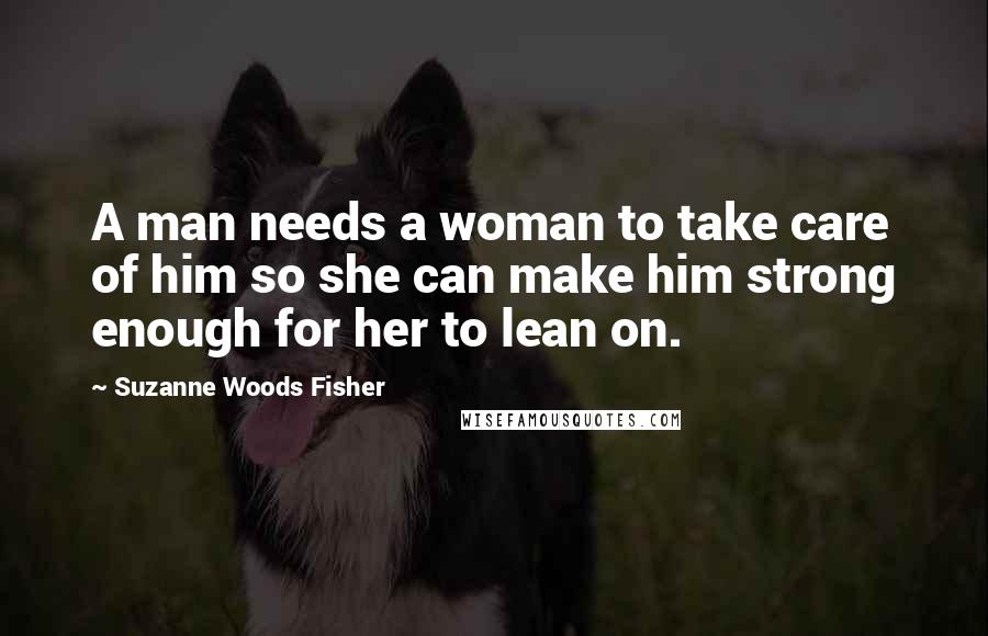 Suzanne Woods Fisher Quotes: A man needs a woman to take care of him so she can make him strong enough for her to lean on.