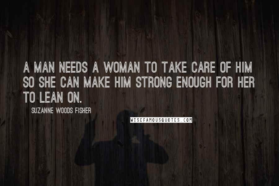 Suzanne Woods Fisher Quotes: A man needs a woman to take care of him so she can make him strong enough for her to lean on.