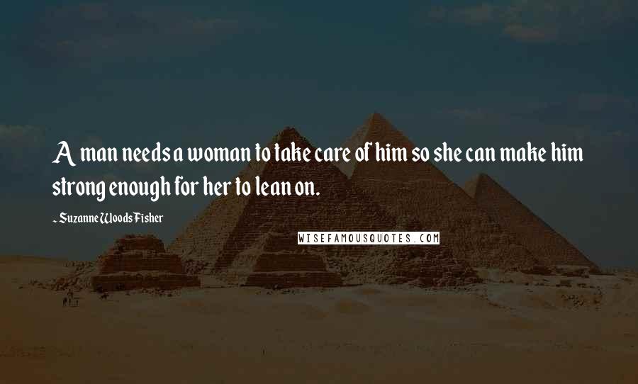 Suzanne Woods Fisher Quotes: A man needs a woman to take care of him so she can make him strong enough for her to lean on.