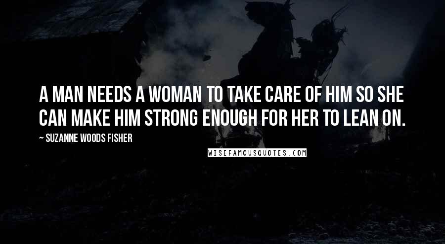 Suzanne Woods Fisher Quotes: A man needs a woman to take care of him so she can make him strong enough for her to lean on.