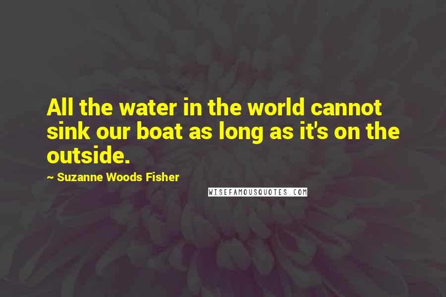 Suzanne Woods Fisher Quotes: All the water in the world cannot sink our boat as long as it's on the outside.