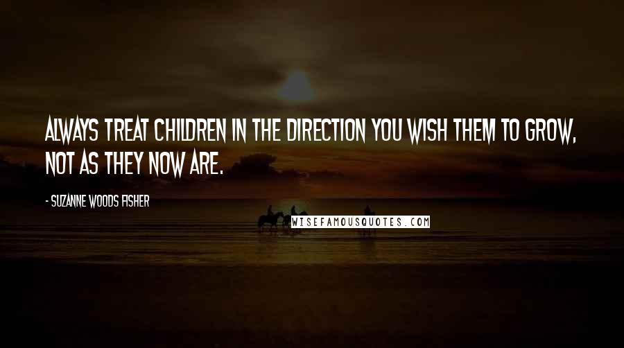 Suzanne Woods Fisher Quotes: Always treat children in the direction you wish them to grow, not as they now are.