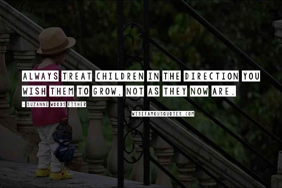 Suzanne Woods Fisher Quotes: Always treat children in the direction you wish them to grow, not as they now are.