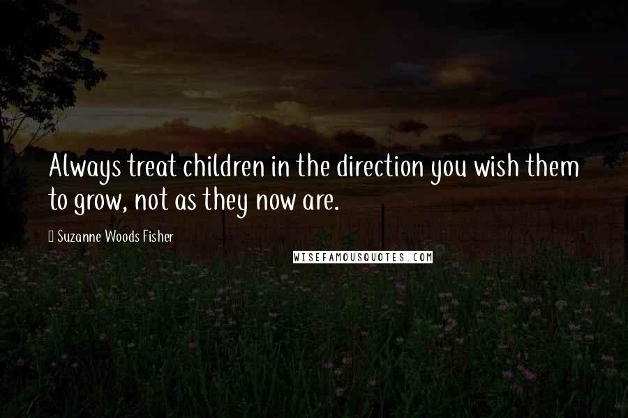 Suzanne Woods Fisher Quotes: Always treat children in the direction you wish them to grow, not as they now are.