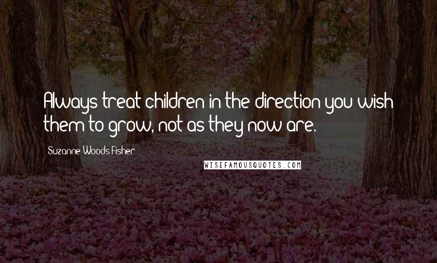 Suzanne Woods Fisher Quotes: Always treat children in the direction you wish them to grow, not as they now are.