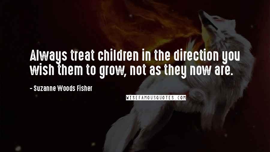 Suzanne Woods Fisher Quotes: Always treat children in the direction you wish them to grow, not as they now are.