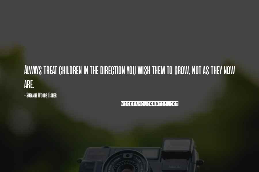 Suzanne Woods Fisher Quotes: Always treat children in the direction you wish them to grow, not as they now are.