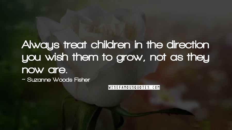 Suzanne Woods Fisher Quotes: Always treat children in the direction you wish them to grow, not as they now are.