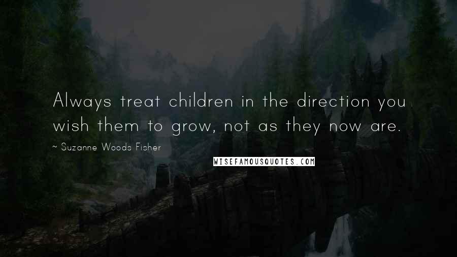 Suzanne Woods Fisher Quotes: Always treat children in the direction you wish them to grow, not as they now are.