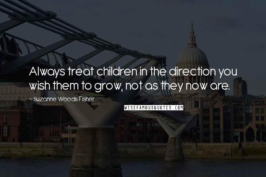 Suzanne Woods Fisher Quotes: Always treat children in the direction you wish them to grow, not as they now are.