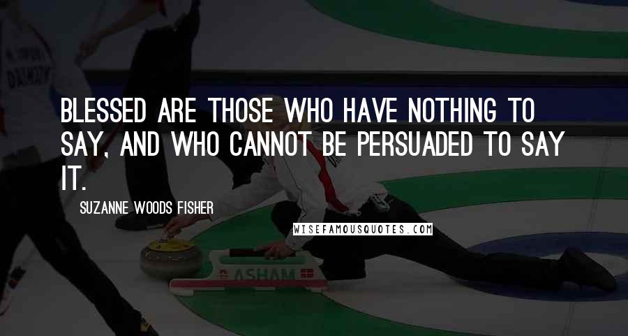 Suzanne Woods Fisher Quotes: Blessed are those who have nothing to say, and who cannot be persuaded to say it.