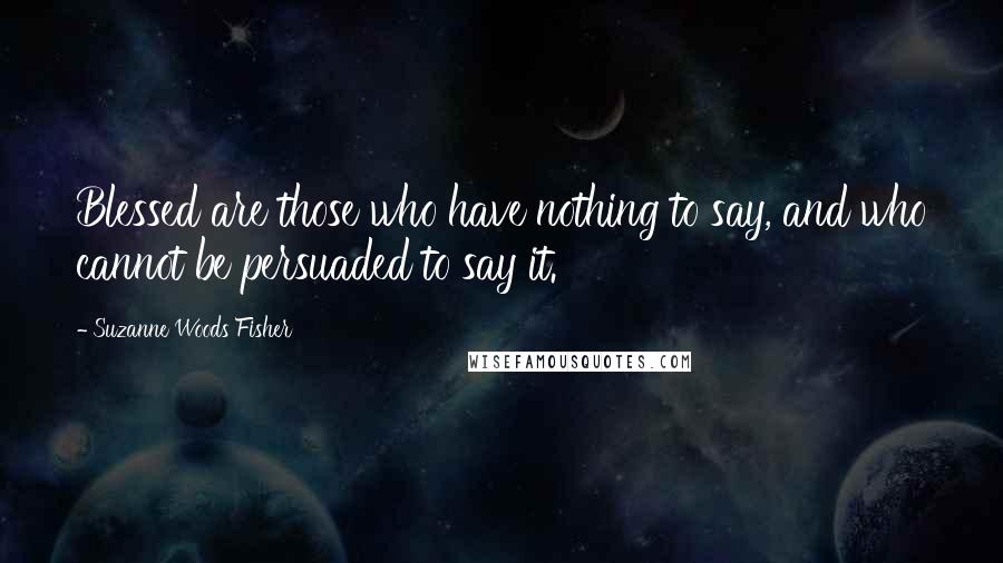 Suzanne Woods Fisher Quotes: Blessed are those who have nothing to say, and who cannot be persuaded to say it.