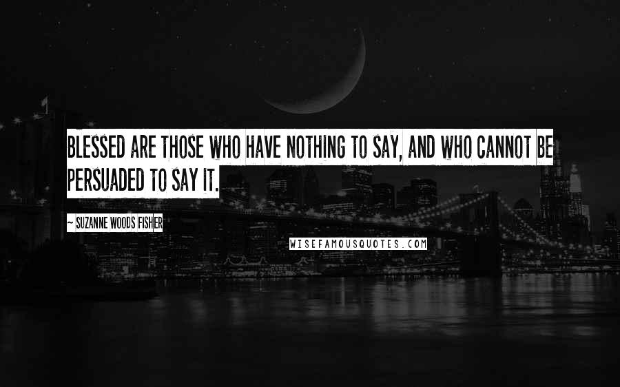 Suzanne Woods Fisher Quotes: Blessed are those who have nothing to say, and who cannot be persuaded to say it.