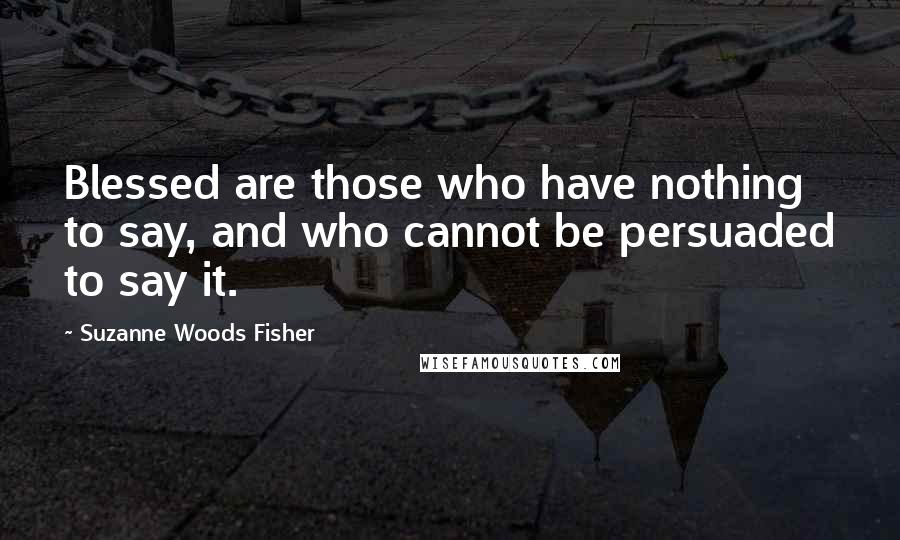 Suzanne Woods Fisher Quotes: Blessed are those who have nothing to say, and who cannot be persuaded to say it.