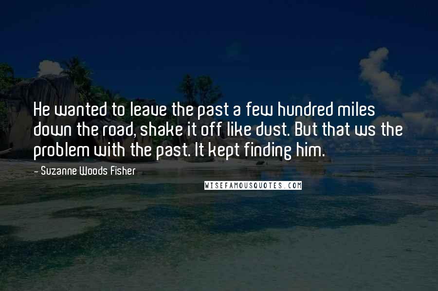 Suzanne Woods Fisher Quotes: He wanted to leave the past a few hundred miles down the road, shake it off like dust. But that ws the problem with the past. It kept finding him.