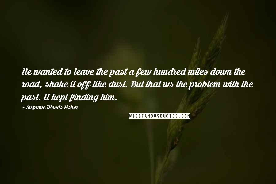 Suzanne Woods Fisher Quotes: He wanted to leave the past a few hundred miles down the road, shake it off like dust. But that ws the problem with the past. It kept finding him.