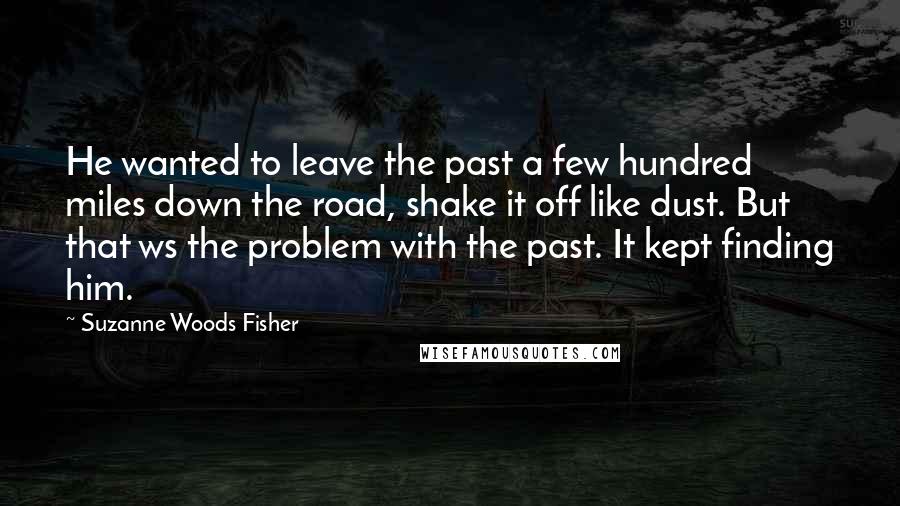 Suzanne Woods Fisher Quotes: He wanted to leave the past a few hundred miles down the road, shake it off like dust. But that ws the problem with the past. It kept finding him.