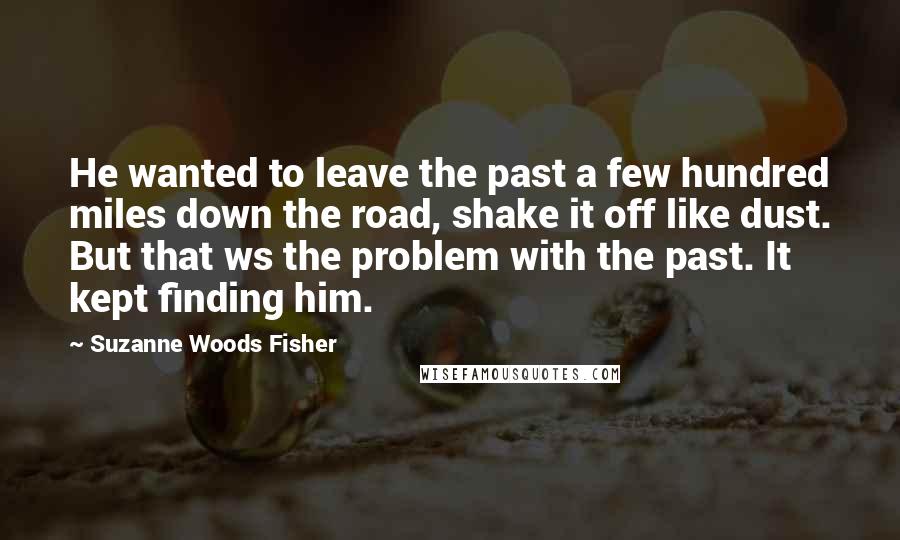 Suzanne Woods Fisher Quotes: He wanted to leave the past a few hundred miles down the road, shake it off like dust. But that ws the problem with the past. It kept finding him.