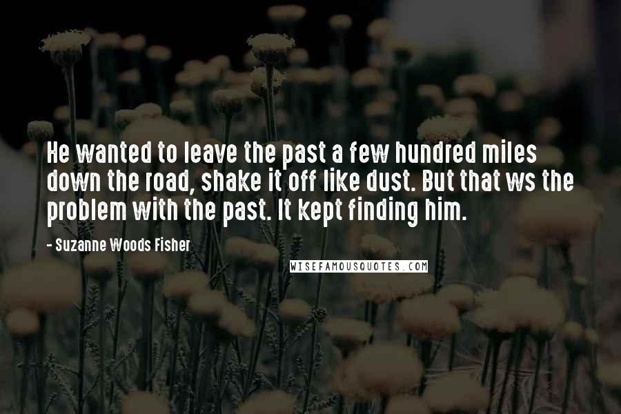 Suzanne Woods Fisher Quotes: He wanted to leave the past a few hundred miles down the road, shake it off like dust. But that ws the problem with the past. It kept finding him.