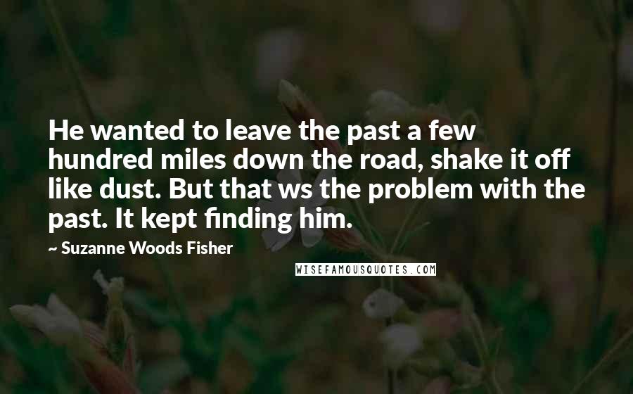 Suzanne Woods Fisher Quotes: He wanted to leave the past a few hundred miles down the road, shake it off like dust. But that ws the problem with the past. It kept finding him.