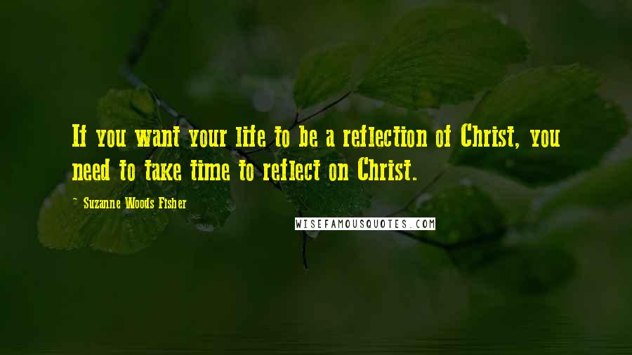 Suzanne Woods Fisher Quotes: If you want your life to be a reflection of Christ, you need to take time to reflect on Christ.