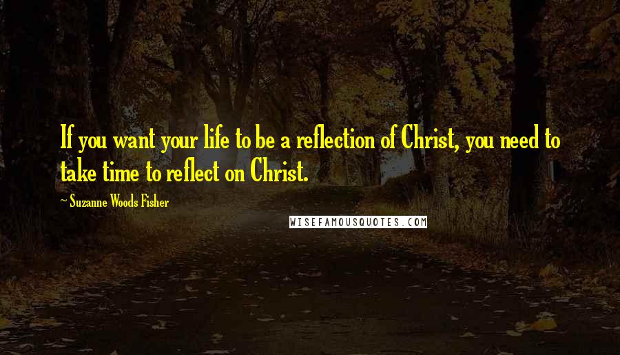 Suzanne Woods Fisher Quotes: If you want your life to be a reflection of Christ, you need to take time to reflect on Christ.